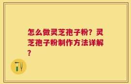 怎么做灵芝孢子粉？灵芝孢子粉制作方法详解？