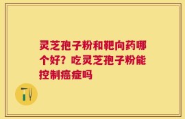 灵芝孢子粉和靶向药哪个好？吃灵芝孢子粉能控制癌症吗