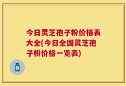 今日灵芝孢子粉价格表大全(今日全国灵芝孢子粉价格一览表)