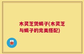 木灵芝煲蝎子(木灵芝与蝎子的完美搭配)