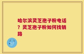 哈尔滨灵芝孢子粉电话？灵芝孢子粉如何找销路