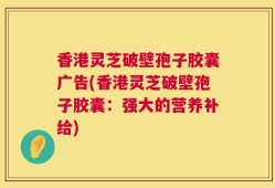 香港灵芝破壁孢子胶囊广告(香港灵芝破壁孢子胶囊：强大的营养补给)