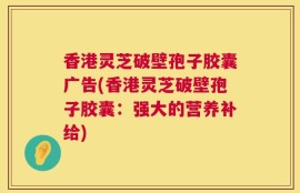 香港灵芝破壁孢子胶囊广告(香港灵芝破壁孢子胶囊：强大的营养补给)