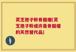 灵芝孢子粉骨髓瘤(灵芝孢子粉或许是骨髓瘤的天然替代品)