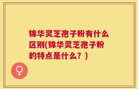 锦华灵芝孢子粉有什么区别(锦华灵芝孢子粉的特点是什么？)