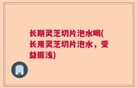 长期灵芝切片泡水喝(长用灵芝切片泡水，受益匪浅)
