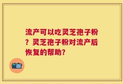 流产可以吃灵芝孢子粉？灵芝孢子粉对流产后恢复的帮助？