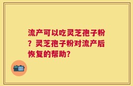 流产可以吃灵芝孢子粉？灵芝孢子粉对流产后恢复的帮助？