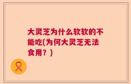 大灵芝为什么软软的不能吃(为何大灵芝无法食用？)