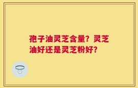 孢子油灵芝含量？灵芝油好还是灵芝粉好？
