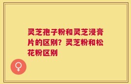 灵芝孢子粉和灵芝浸膏片的区别？灵芝粉和松花粉区别