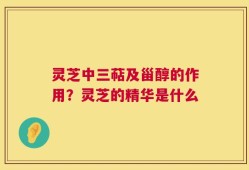 灵芝中三萜及甾醇的作用？灵芝的精华是什么