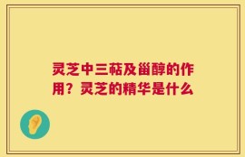 灵芝中三萜及甾醇的作用？灵芝的精华是什么