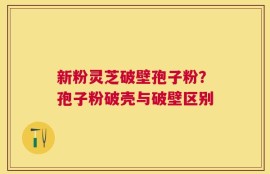 新粉灵芝破壁孢子粉？孢子粉破壳与破壁区别