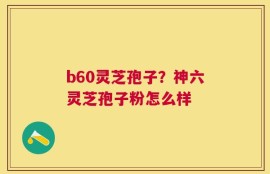 b60灵芝孢子？神六灵芝孢子粉怎么样
