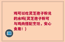 鸡可以吃灵芝孢子粉兑的水吗(灵芝孢子粉可与鸡肉搭配烹饪，安心食用！)