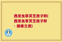 西圣虫草灵芝孢子粉(西圣虫草灵芝孢子粉 - 健康之源)