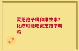灵芝孢子粉和维生素？化疗时能吃灵芝孢子粉吗