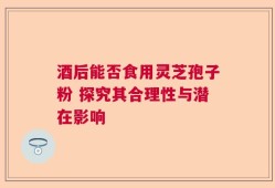 酒后能否食用灵芝孢子粉 探究其合理性与潜在影响