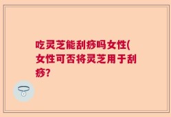 吃灵芝能刮痧吗女性(女性可否将灵芝用于刮痧？