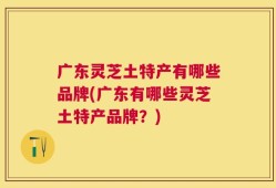 广东灵芝土特产有哪些品牌(广东有哪些灵芝土特产品牌？)