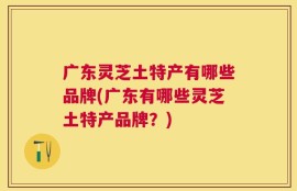 广东灵芝土特产有哪些品牌(广东有哪些灵芝土特产品牌？)