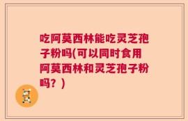 吃阿莫西林能吃灵芝孢子粉吗(可以同时食用阿莫西林和灵芝孢子粉吗？)