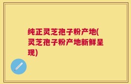 纯正灵芝孢子粉产地(灵芝孢子粉产地新鲜呈现)