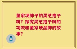 董家埂牌子的灵芝孢子粉？探究灵芝孢子粉的功效和董家埂品牌的故事？