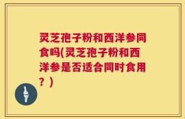 灵芝孢子粉和西洋参同食吗(灵芝孢子粉和西洋参是否适合同时食用？)