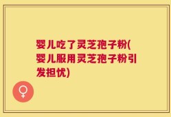 婴儿吃了灵芝孢子粉(婴儿服用灵芝孢子粉引发担忧)