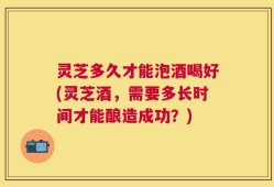 灵芝多久才能泡酒喝好(灵芝酒，需要多长时间才能酿造成功？)