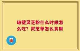 破壁灵芝粉什么时候怎么吃？灵芝草怎么食用