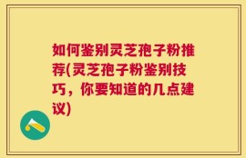 如何鉴别灵芝孢子粉推荐(灵芝孢子粉鉴别技巧，你要知道的几点建议)
