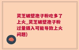 灵芝破壁孢子粉吃多了上火_灵芝破壁孢子粉过量摄入可能导致上火问题)