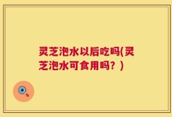 灵芝泡水以后吃吗(灵芝泡水可食用吗？)