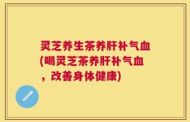 灵芝养生茶养肝补气血(喝灵芝茶养肝补气血，改善身体健康)