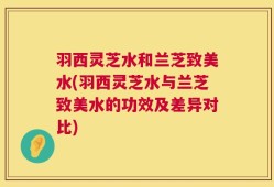 羽西灵芝水和兰芝致美水(羽西灵芝水与兰芝致美水的功效及差异对比)