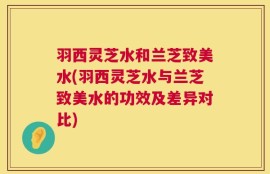 羽西灵芝水和兰芝致美水(羽西灵芝水与兰芝致美水的功效及差异对比)