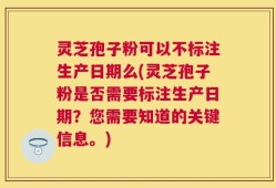 灵芝孢子粉可以不标注生产日期么(灵芝孢子粉是否需要标注生产日期？您需要知道的关键信息。)