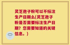 灵芝孢子粉可以不标注生产日期么(灵芝孢子粉是否需要标注生产日期？您需要知道的关键信息。)