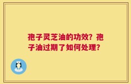 孢子灵芝油的功效？孢子油过期了如何处理？