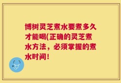 博树灵芝煮水要煮多久才能喝(正确的灵芝煮水方法，必须掌握的煮水时间！