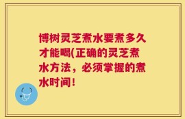 博树灵芝煮水要煮多久才能喝(正确的灵芝煮水方法，必须掌握的煮水时间！