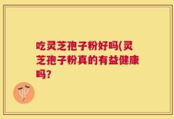 吃灵芝孢子粉好吗(灵芝孢子粉真的有益健康吗？