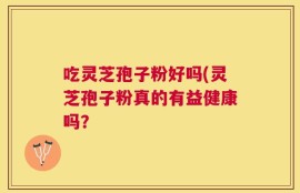 吃灵芝孢子粉好吗(灵芝孢子粉真的有益健康吗？