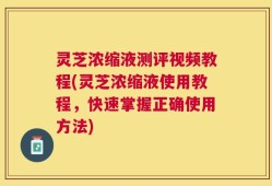 灵芝浓缩液测评视频教程(灵芝浓缩液使用教程，快速掌握正确使用方法)