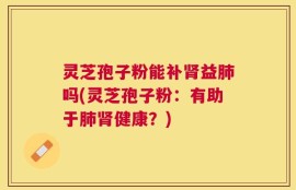 灵芝孢子粉能补肾益肺吗(灵芝孢子粉：有助于肺肾健康？)