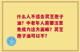 什么人不适合灵芝孢子油？中老年人需要注意免疫力这方面嘛？灵芝孢子油可以不？