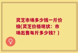 灵芝市场多少钱一斤价格(灵芝价格现状：市场出售每斤多少钱？)